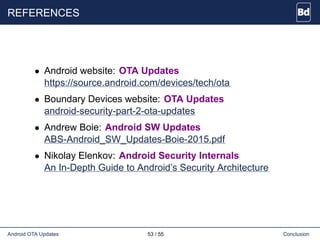 REFERENCES
• Android website: OTA Updates
https://source.android.com/devices/tech/ota
• Boundary Devices website: OTA Updates
android-security-part-2-ota-updates
• Andrew Boie: Android SW Updates
ABS-Android_SW_Updates-Boie-2015.pdf
• Nikolay Elenkov: Android Security Internals
An In-Depth Guide to Android’s Security Architecture
Android OTA Updates 53 / 55 Conclusion
 