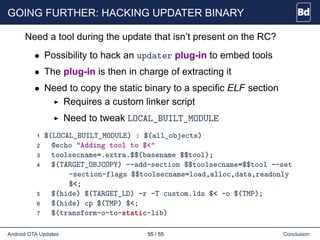 GOING FURTHER: HACKING UPDATER BINARY
Need a tool during the update that isn’t present on the RC?
• Possibility to hack an updater plug-in to embed tools
• The plug-in is then in charge of extracting it
• Need to copy the static binary to a specific ELF section
Requires a custom linker script
Need to tweak LOCAL_BUILT_MODULE
1 $(LOCAL_BUILT_MODULE) : $(all_objects)
2 @echo "Adding tool to $<"
3 toolsecname=.extra.$$(basename $$tool);
4 $(TARGET_OBJCOPY) --add-section $$toolsecname=$$tool --set
-section-flags $$toolsecname=load,alloc,data,readonly
$<;
5 $(hide) $(TARGET_LD) -r -T custom.lds $< -o $(TMP);
6 $(hide) cp $(TMP) $<;
7 $(transform-o-to-static-lib)
Android OTA Updates 55 / 55 Conclusion
 