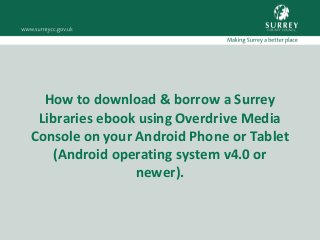 How to download & borrow a Surrey
Libraries ebook using Overdrive Media
Console on your Android Phone or Tablet
(Android operating system v4.0 or
newer).
 