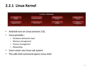 2.2.1 Linux Kernel




• Android runs on Linux (version 2.6).
• Linux provides :
    –   Hardware abstraction layer
    –   Memory management
    –   Process management
    –   Networking
• Users never see Linux sub system
• The adb shell command opens Linux shell



                                            10
 