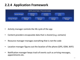 2.2.4 Application Framework




• Activity manager controls the life cycle of the app

• Content providers encapsulate data that is shared (e.g. contacts)

• Resource manager manages everything that is not the code

• Location manager figures out the location of the phone (GPS, GSM, WiFi)

• Notification manager keeps track of events such as arriving messages,
  appointments etc.
                                                                            13
 