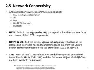 2.5 Network Connectivity
• Android supports wireless communications using:
    –   GSM mobile-phone technology
    –   3G
    –   Edge
    –   802.11 Wi-Fi networks
    –   BlueTooth


• HTTP : Android has org.apache.http package that has the core interfaces
  and classes of the HTTP components.

• HTTPS & SSL: Android provides javax.net.ssl package that has all the
  classes and interfaces needed to implement and program the Secure
  Socket abstraction based on the SSL protocol SSSLv3.0 or TLSv1.2.

• XML : Most of Java's XML-related APIs are fully supported on Android.
  Java's Simple API for XML (SAX) and the Document Object Model (DOM)
  are both available on Android.

        Ref: http://developer.android.com/reference/org/apache/http/package-summary.html
             http://developer.android.com/reference/javax/net/ssl/package-summary.html     16
             http://www.ibm.com/developerworks/opensource/library/x-android/index.html
 