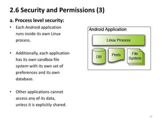 2.6 Security and Permissions (3)
a. Process level security:
• Each Android application
  runs inside its own Linux
  process.

• Additionally, each application
  has its own sandbox file
  system with its own set of
  preferences and its own
  database.

• Other applications cannot
  access any of its data,
  unless it is explicitly shared.

                                    19
 