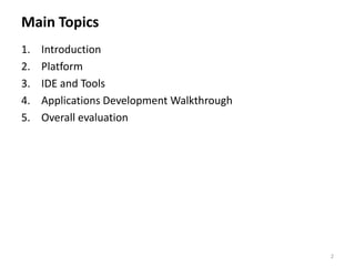 Main Topics
1.   Introduction
2.   Platform
3.   IDE and Tools
4.   Applications Development Walkthrough
5.   Overall evaluation




                                            2
 