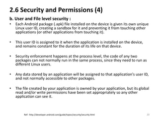 2.6 Security and Permissions (4)
b. User and File level security :
•   Each Android package (.apk) file installed on the device is given its own unique
    Linux user ID, creating a sandbox for it and preventing it from touching other
    applications (or other applications from touching it).

•   This user ID is assigned to it when the application is installed on the device,
    and remains constant for the duration of its life on that device.

•   Security enforcement happens at the process level, the code of any two
    packages can not normally run in the same process, since they need to run as
    different Linux users.

•   Any data stored by an application will be assigned to that application's user ID,
    and not normally accessible to other packages.

•   The file created by your application is owned by your application, but its global
    read and/or write permissions have been set appropriately so any other
    application can see it.



         Ref: http://developer.android.com/guide/topics/security/security.html        20
 