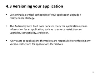 4.3 Versioning your application
• Versioning is a critical component of your application upgrade /
  maintenance strategy.

• The Android system itself does not ever check the application version
  information for an application, such as to enforce restrictions on
  upgrades, compatibility, and so on.

•   Only users or applications themselves are responsible for enforcing any
    version restrictions for applications themselves.




                                                                              34
 