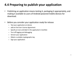 4.4 Preparing to publish your application
• Publishing an application means testing it, packaging it appropriately, and
  making it available to users of Android-powered mobile devices for
  download.

• Before you consider your application ready for release
    –   Test your application on device
    –   add an End User License Agreement
    –   Specify an icon and label in the application's manifest
    –   Turn off logging and debugging
    –   Version your application
    –   Obtain a suitable cryptographic key
    –   Sign your application




                                                                            35
 