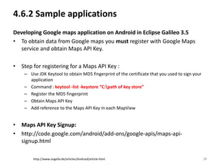 4.6.2 Sample applications
Developing Google maps application on Android in Eclipse Galileo 3.5
• To obtain data from Google maps you must register with Google Maps
  service and obtain Maps API Key.

• Step for registering for a Maps API Key :
    – Use JDK Keytool to obtain MD5 fingerprint of the certificate that you used to sign your
      application
    – Command : keytool -list -keystore “C:path of key store”
    – Register the MD5 fingerprint
    – Obtain Maps API Key
    – Add reference to the Maps API Key in each MapView


• Maps API Key Signup:
• http://code.google.com/android/add-ons/google-apis/maps-api-
  signup.html

        http://www.vogella.de/articles/Android/article.html                                     38
 