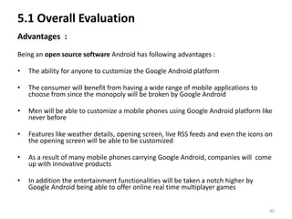 5.1 Overall Evaluation
Advantages :
Being an open source software Android has following advantages :

•   The ability for anyone to customize the Google Android platform

•   The consumer will benefit from having a wide range of mobile applications to
    choose from since the monopoly will be broken by Google Android

•   Men will be able to customize a mobile phones using Google Android platform like
    never before

•   Features like weather details, opening screen, live RSS feeds and even the icons on
    the opening screen will be able to be customized

•   As a result of many mobile phones carrying Google Android, companies will come
    up with innovative products

•   In addition the entertainment functionalities will be taken a notch higher by
    Google Android being able to offer online real time multiplayer games


                                                                                      40
 