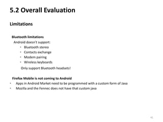 5.2 Overall Evaluation
Limitations

 Bluetooth limitations
  Android doesn't support:
      • Bluetooth stereo
      • Contacts exchange
      • Modem pairing
      • Wireless keyboards
      Only support Bluetooth headsets!

 Firefox Mobile is not coming to Android
• Apps in Android Market need to be programmed with a custom form of Java
• Mozilla and the Fennec does not have that custom java




                                                                            41
 