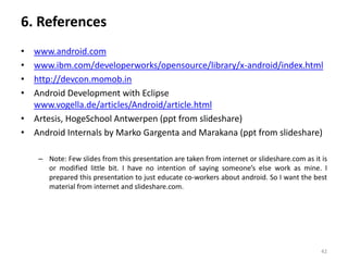 6. References
• www.android.com
• www.ibm.com/developerworks/opensource/library/x-android/index.html
• http://devcon.momob.in
• Android Development with Eclipse
  www.vogella.de/articles/Android/article.html
• Artesis, HogeSchool Antwerpen (ppt from slideshare)
• Android Internals by Marko Gargenta and Marakana (ppt from slideshare)

    – Note: Few slides from this presentation are taken from internet or slideshare.com as it is
      or modified little bit. I have no intention of saying someone’s else work as mine. I
      prepared this presentation to just educate co-workers about android. So I want the best
      material from internet and slideshare.com.




                                                                                              42
 