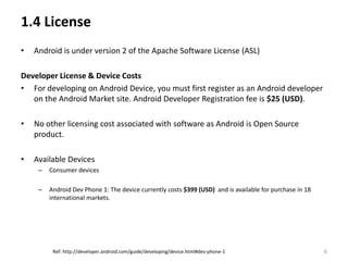 1.4 License
•   Android is under version 2 of the Apache Software License (ASL)

Developer License & Device Costs
• For developing on Android Device, you must first register as an Android developer
   on the Android Market site. Android Developer Registration fee is $25 (USD).

•   No other licensing cost associated with software as Android is Open Source
    product.

•   Available Devices
     –   Consumer devices

     –   Android Dev Phone 1: The device currently costs $399 (USD) and is available for purchase in 18
         international markets.




          Ref: http://developer.android.com/guide/developing/device.html#dev-phone-1                      6
 