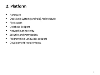 2. Platform
•   Hardware
•   Operating System (Android) Architecture
•   File System
•   Database Support
•   Network Connectivity
•   Security and Permissions
•   Programming Languages support
•   Development requirements




                                              7
 