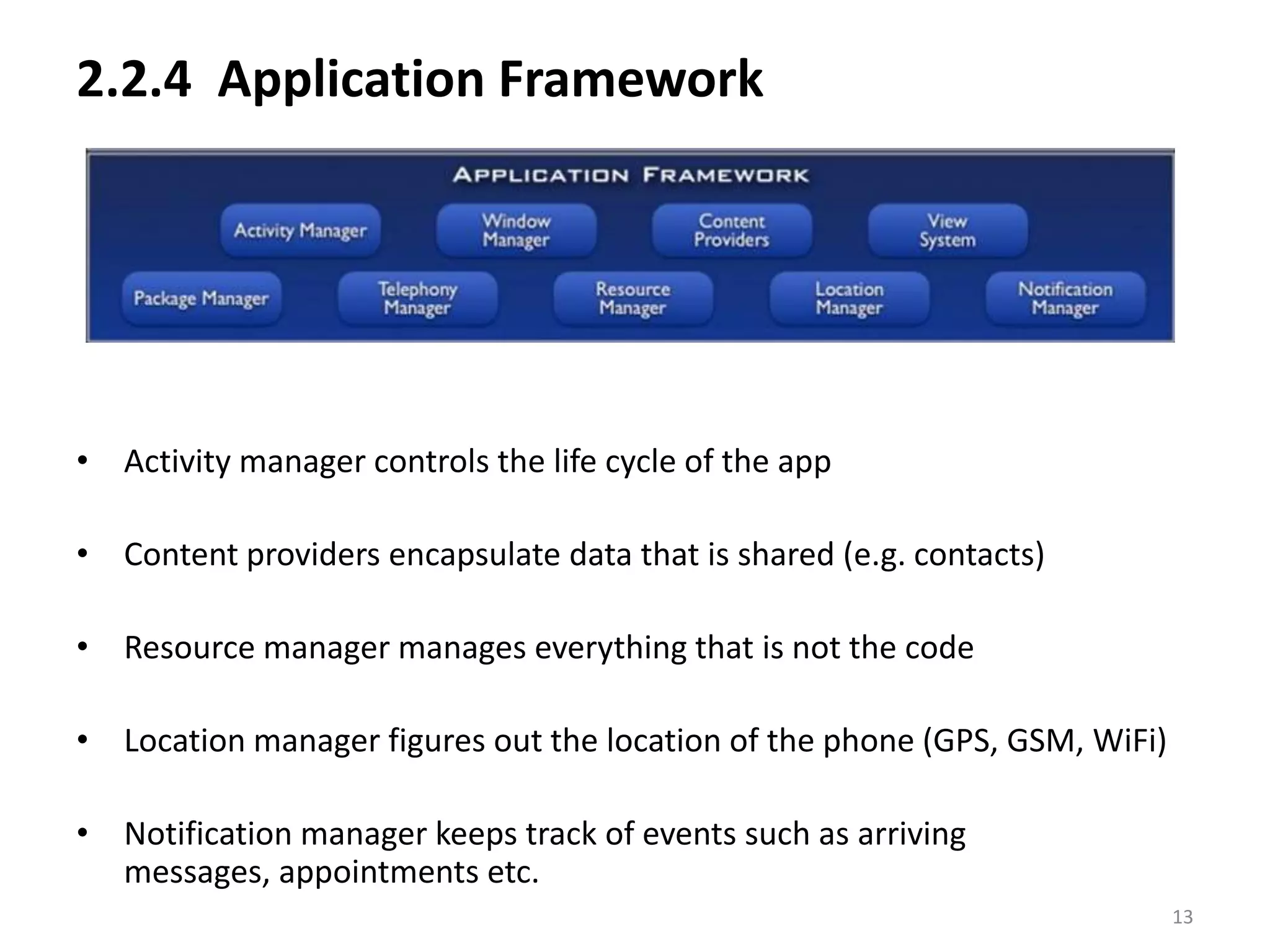 2.2.4  Application FrameworkActivity manager controls the life cycle of the appContent providers encapsulate data that is shared (e.g. contacts)Resource manager manages everything that is not the codeLocation manager figures out the location of the phone (GPS, GSM, WiFi)Notification manager keeps track of events such as arriving messages, appointments etc.13