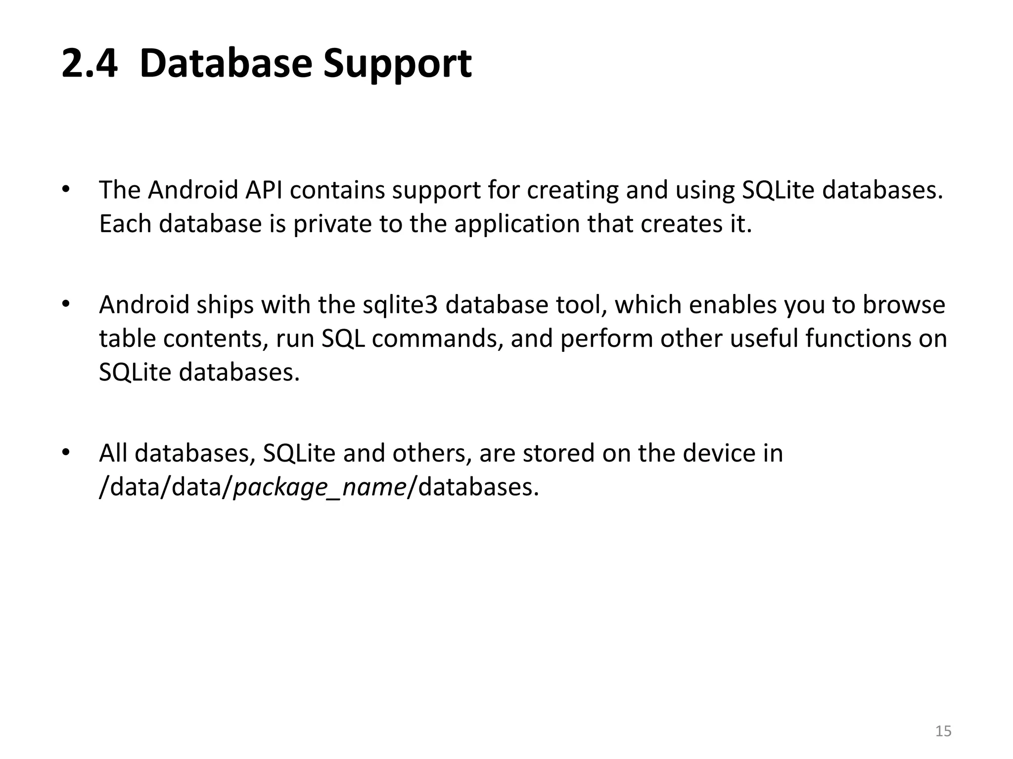 2.4  Database Support The Android API contains support for creating and using SQLite databases. Each database is private to the application that creates it.Android ships with the sqlite3 database tool, which enables you to browse table contents, run SQL commands, and perform other useful functions on SQLite databases.All databases, SQLite and others, are stored on the device in /data/data/package_name/databases.15
