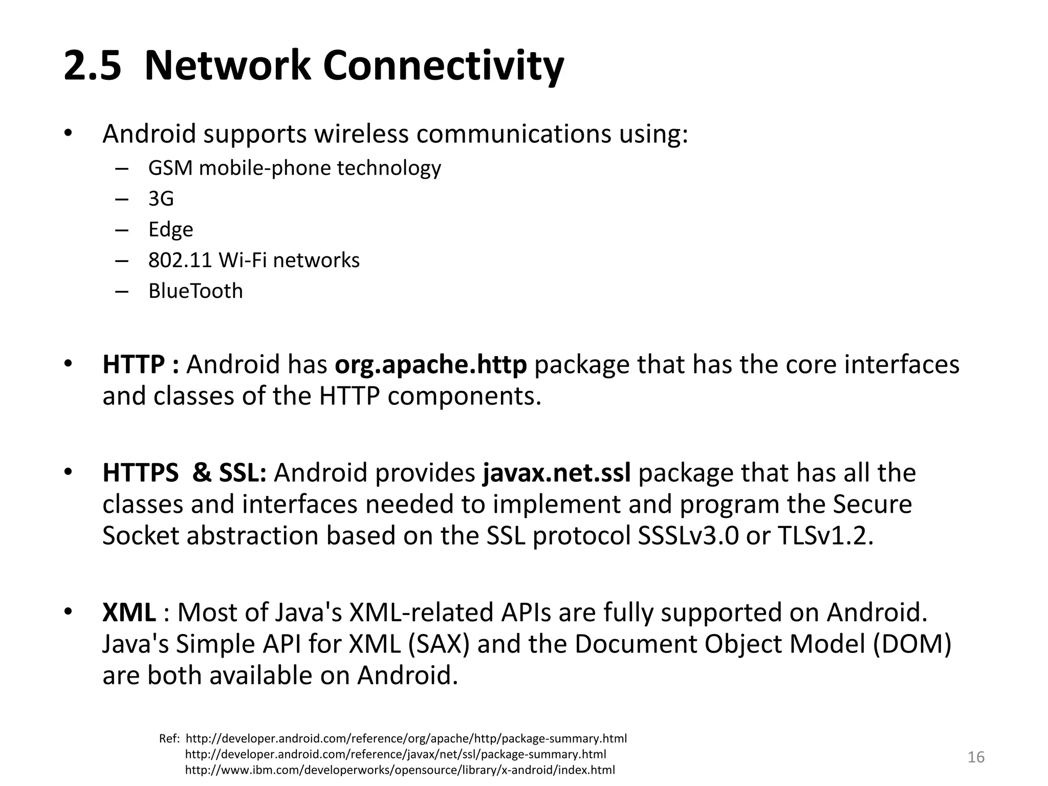 2.5  Network Connectivity  Android supports wireless communications using:GSM mobile-phone technology 3G Edge 802.11 Wi-Fi networksBlueToothHTTP : Android has org.apache.httppackage that has the core interfaces and classes of the HTTP components.HTTPS  & SSL: Android provides javax.net.ssl package that has all the classes and interfaces needed to implement and program the Secure Socket abstraction based on the SSL protocol SSSLv3.0 or TLSv1.2.XML : Most of Java's XML-related APIs are fully supported on Android. Java's Simple API for XML (SAX) and the Document Object Model (DOM) are both available on Android.Ref:  http://developer.android.com/reference/org/apache/http/package-summary.html         http://developer.android.com/reference/javax/net/ssl/package-summary.html         http://www.ibm.com/developerworks/opensource/library/x-android/index.html16