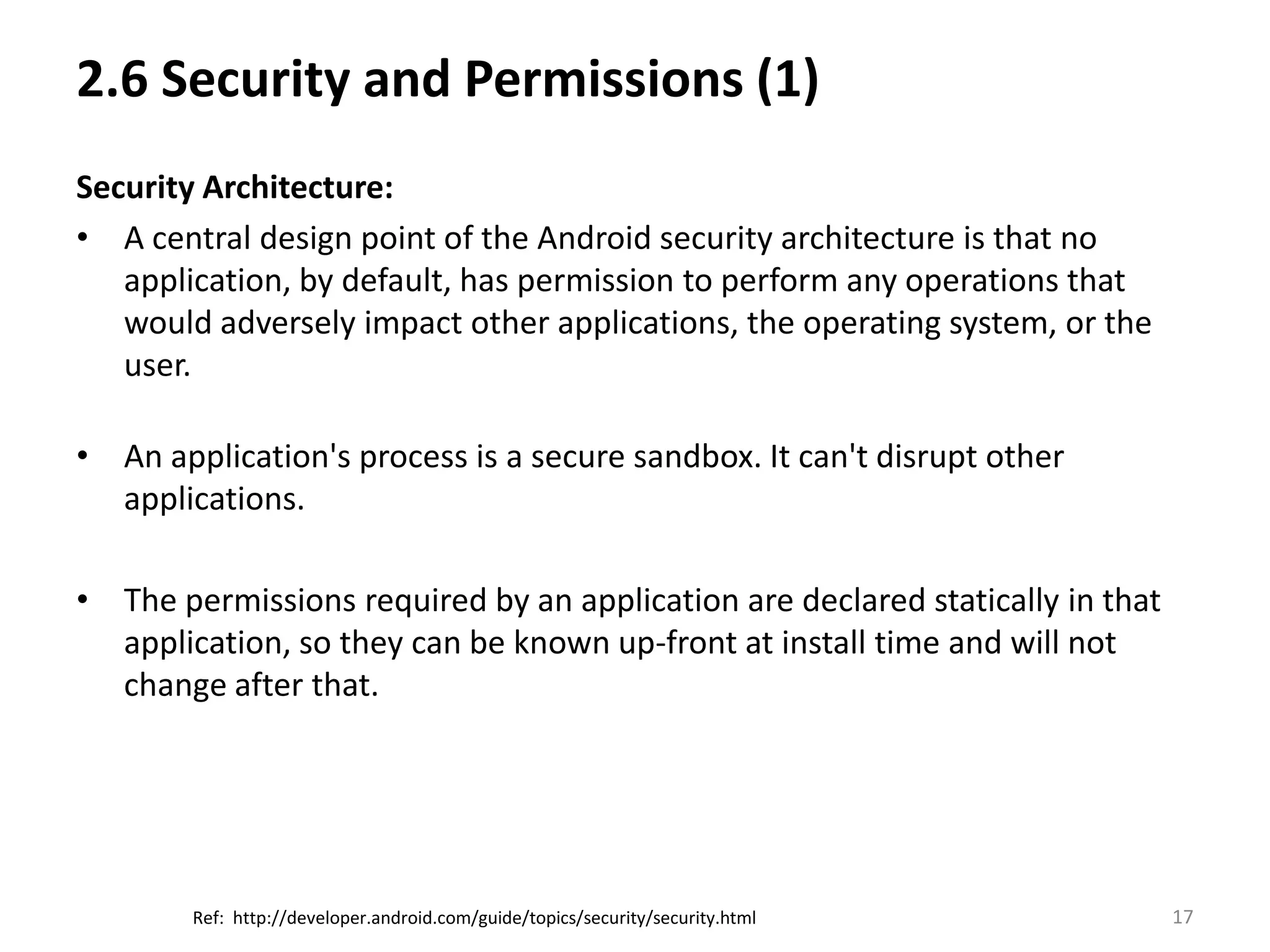 2.6 Security and Permissions (1)Security Architecture:A central design point of the Android security architecture is that no application, by default, has permission to perform any operations that would adversely impact other applications, the operating system, or the user.An application's process is a secure sandbox. It can't disrupt other applications.The permissions required by an application are declared statically in that application, so they can be known up-front at install time and will not change after that.17Ref:  http://developer.android.com/guide/topics/security/security.html