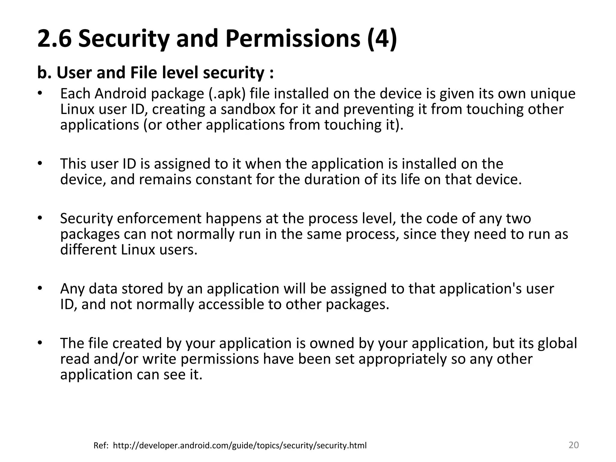 2.6 Security and Permissions (4)b. User and File level security :Each Android package (.apk) file installed on the device is given its own unique Linux user ID, creating a sandbox for it and preventing it from touching other applications (or other applications from touching it). This user ID is assigned to it when the application is installed on the device, and remains constant for the duration of its life on that device.Security enforcement happens at the process level, the code of any two packages can not normally run in the same process, since they need to run as different Linux users.Any data stored by an application will be assigned to that application's user ID, and not normally accessible to other packages.The file created by your application is owned by your application, but its global read and/or write permissions have been set appropriately so any other application can see it.20Ref:  http://developer.android.com/guide/topics/security/security.html