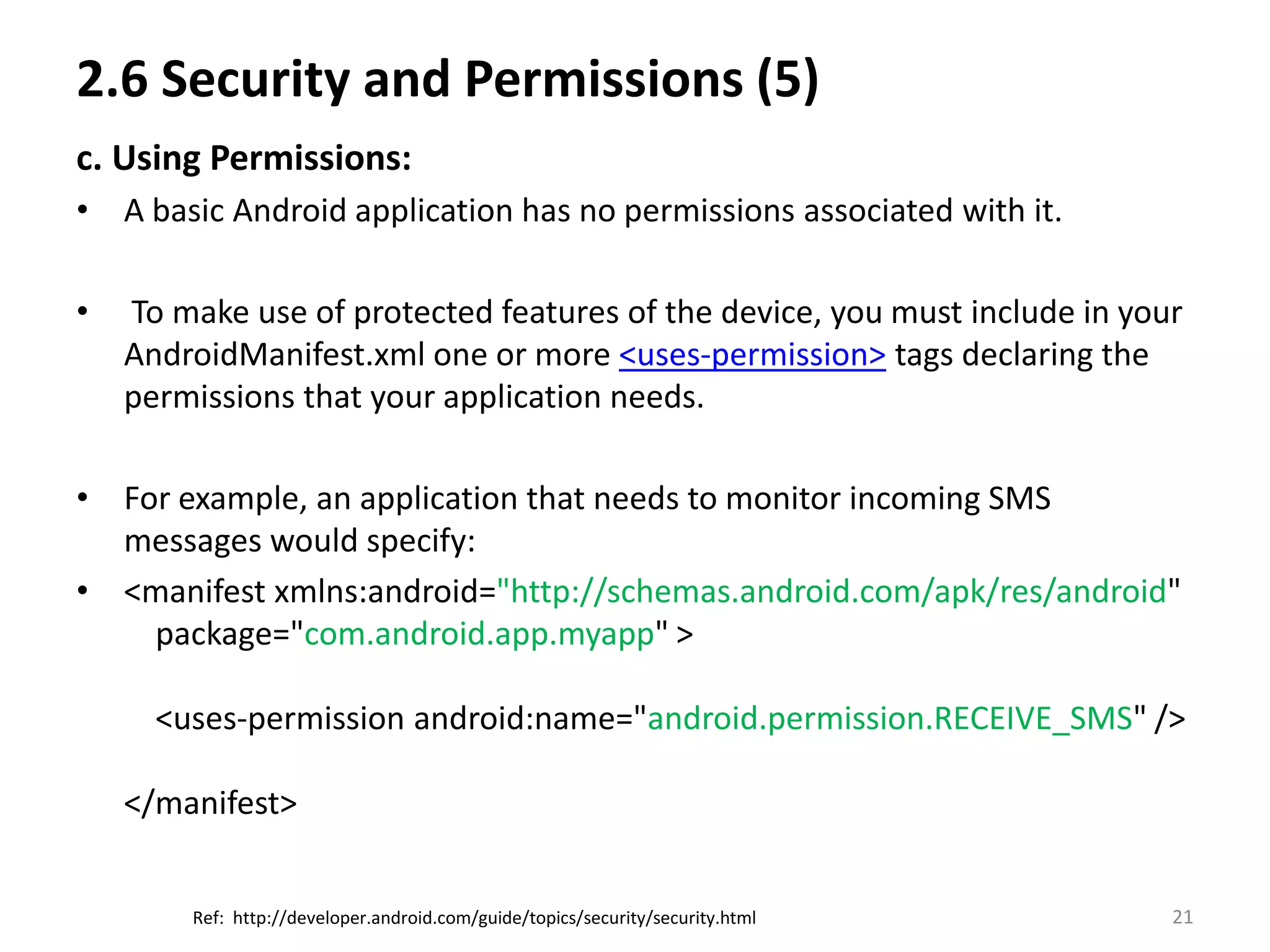 2.6 Security and Permissions (5) c. Using Permissions:A basic Android application has no permissions associated with it.  To make use of protected features of the device, you must include in your AndroidManifest.xml one or more <uses-permission> tags declaring the permissions that your application needs.For example, an application that needs to monitor incoming SMS messages would specify:<manifest xmlns:android="http://schemas.android.com/apk/res/android"    package="com.android.app.myapp" >    <uses-permission android:name="android.permission.RECEIVE_SMS" /></manifest>21Ref:  http://developer.android.com/guide/topics/security/security.html