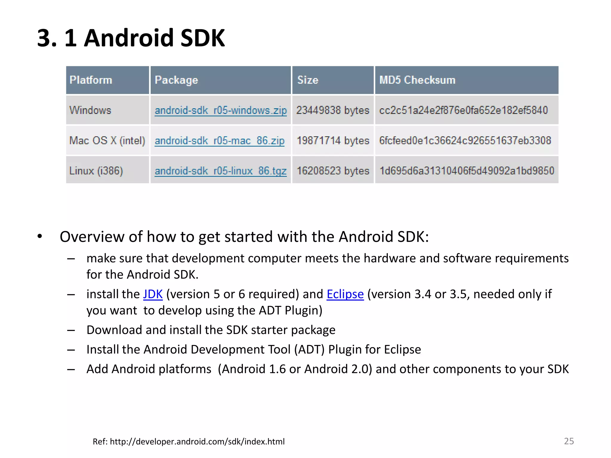 3. 1 Android SDK Overview of how to get started with the Android SDK:make sure that development computer meets the hardware and software requirements for the Android SDK.install the JDK (version 5 or 6 required) and Eclipse (version 3.4 or 3.5, needed only if you want  to develop using the ADT Plugin)Download and install the SDK starter packageInstall the Android Development Tool (ADT) Plugin for EclipseAdd Android platforms  (Android 1.6 or Android 2.0) and other components to your SDK25Ref: http://developer.android.com/sdk/index.html