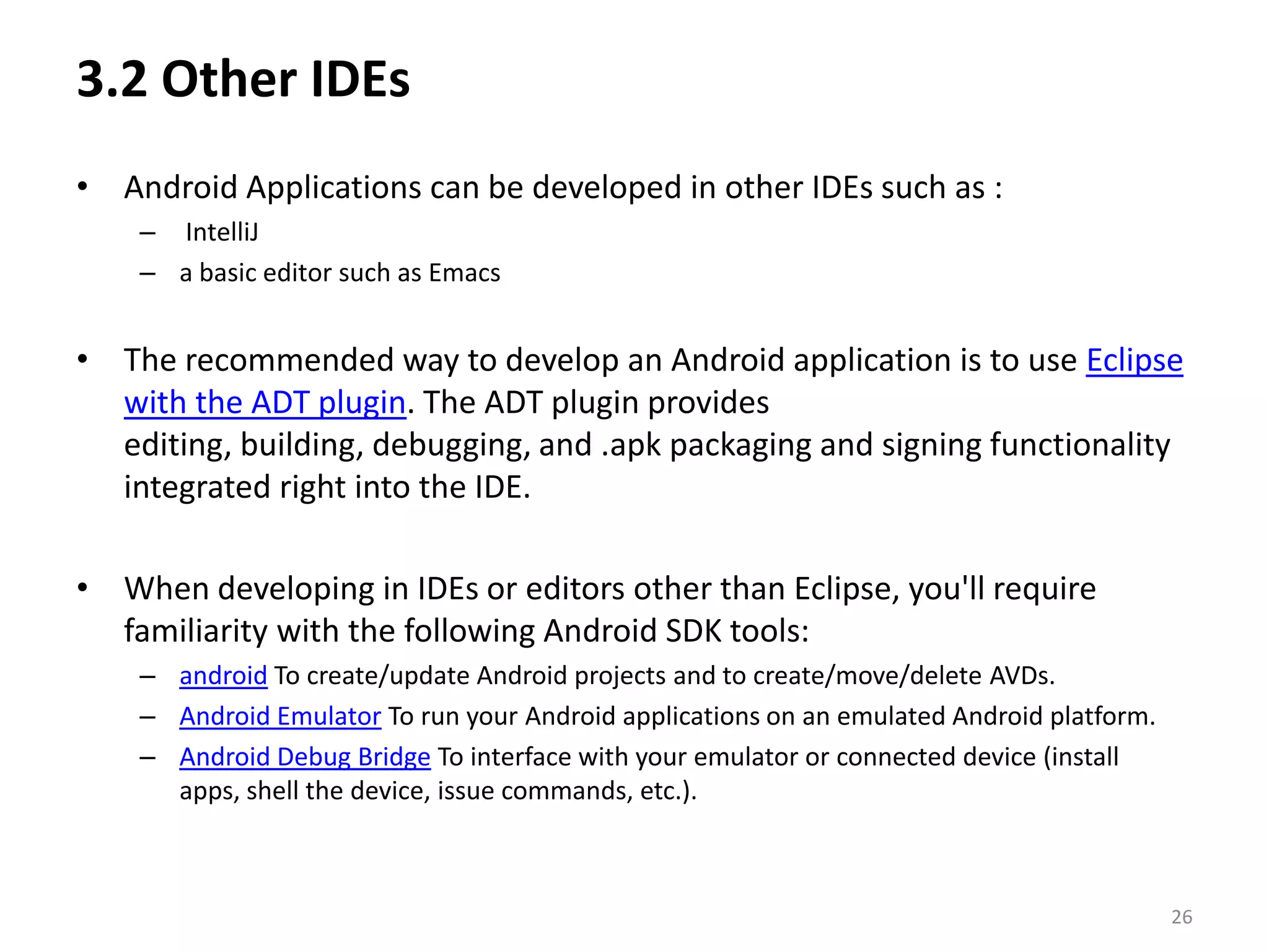 3.2 Other IDEs Android Applications can be developed in other IDEs such as :IntelliJa basic editor such as EmacsThe recommended way to develop an Android application is to use Eclipse with the ADT plugin. The ADT plugin provides editing, building, debugging, and .apk packaging and signing functionality integrated right into the IDE.When developing in IDEs or editors other than Eclipse, you'll require familiarity with the following Android SDK tools:android To create/update Android projects and to create/move/delete AVDs. Android Emulator To run your Android applications on an emulated Android platform. Android Debug Bridge To interface with your emulator or connected device (install apps, shell the device, issue commands, etc.). 26