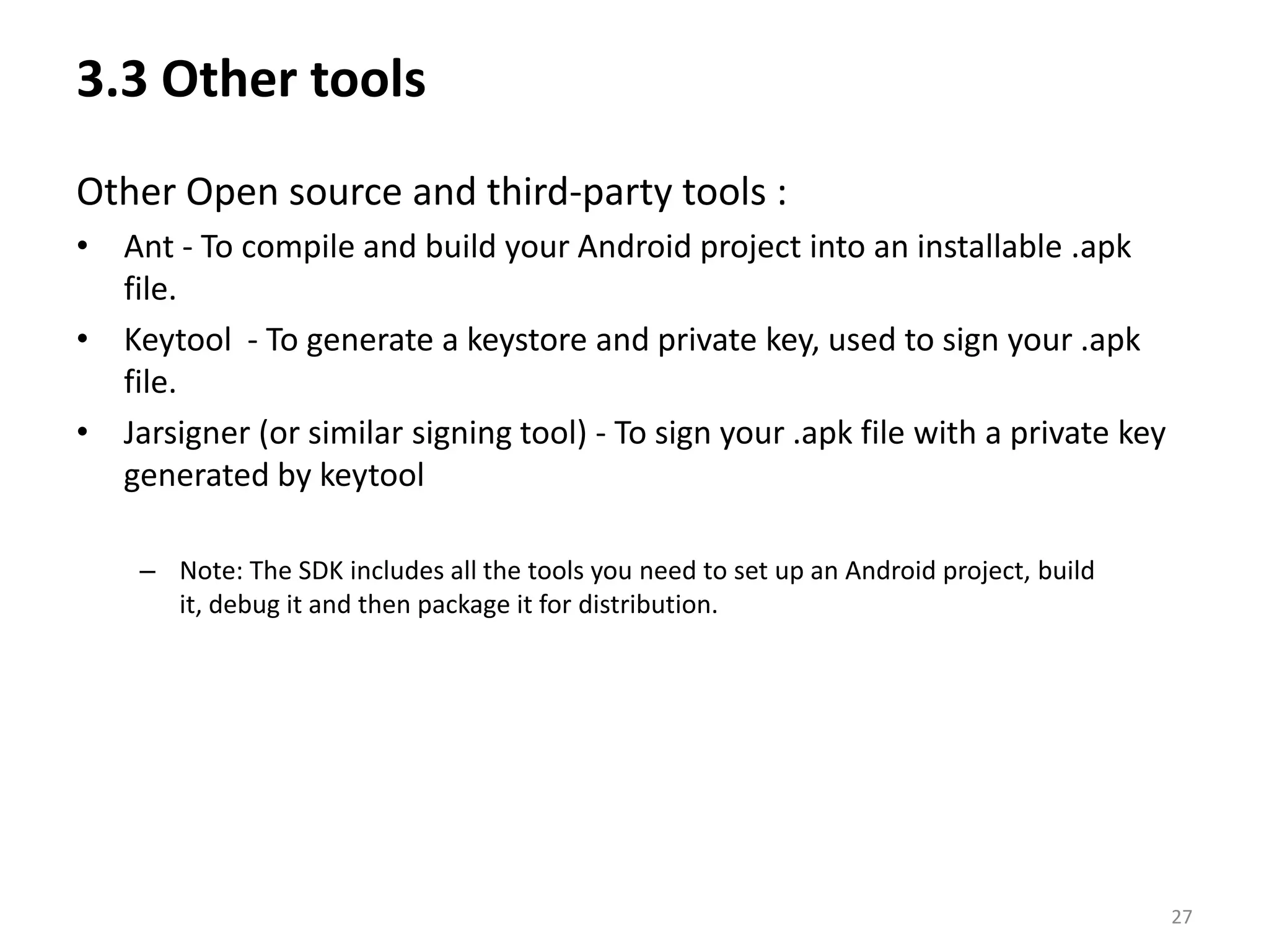 3.3 Other tools Other Open source and third-party tools :Ant - To compile and build your Android project into an installable .apk file. Keytool  - To generate a keystore and private key, used to sign your .apk file. Jarsigner (or similar signing tool) - To sign your .apk file with a private key generated by keytoolNote: The SDK includes all the tools you need to set up an Android project, build it, debug it and then package it for distribution.27