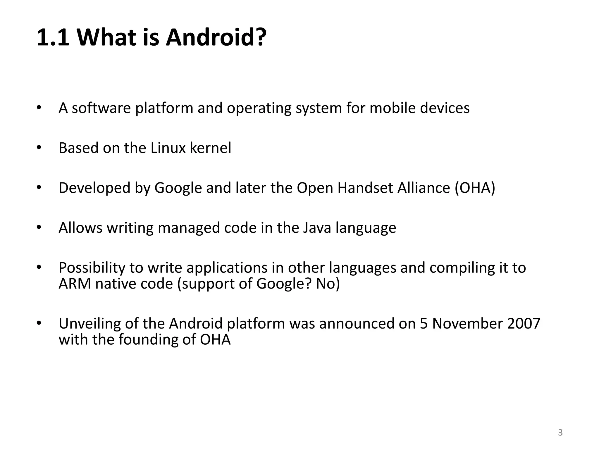 1.1 What is Android? A software platform and operating system for mobile devicesBased on the Linux kernelDeveloped by Google and later the Open Handset Alliance (OHA)Allows writing managed code in the Java languagePossibility to write applications in other languages and compiling it to ARM native code (support of Google? No)Unveiling of the Android platform was announced on 5 November 2007 with the founding of OHA3