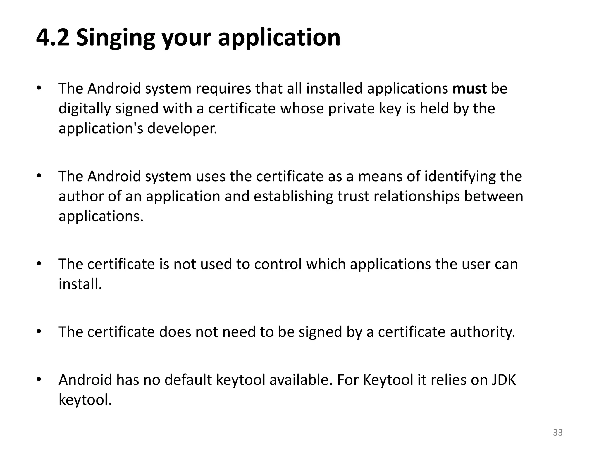 4.2 Singing your applicationThe Android system requires that all installed applications must be digitally signed with a certificate whose private key is held by the application's developer. The Android system uses the certificate as a means of identifying the author of an application and establishing trust relationships between applications. The certificate is not used to control which applications the user can install. The certificate does not need to be signed by a certificate authority.Android has no default keytool available. For Keytool it relies on JDK keytool. 33