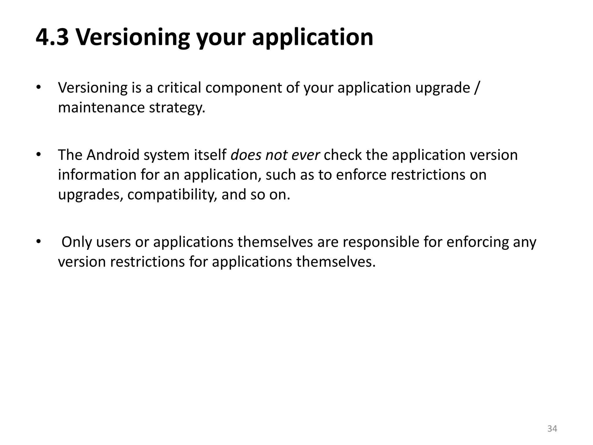 4.3 Versioning your applicationVersioning is a critical component of your application upgrade / maintenance strategy.The Android system itself does not ever check the application version information for an application, such as to enforce restrictions on upgrades, compatibility, and so on. Only users or applications themselves are responsible for enforcing any version restrictions for applications themselves.34