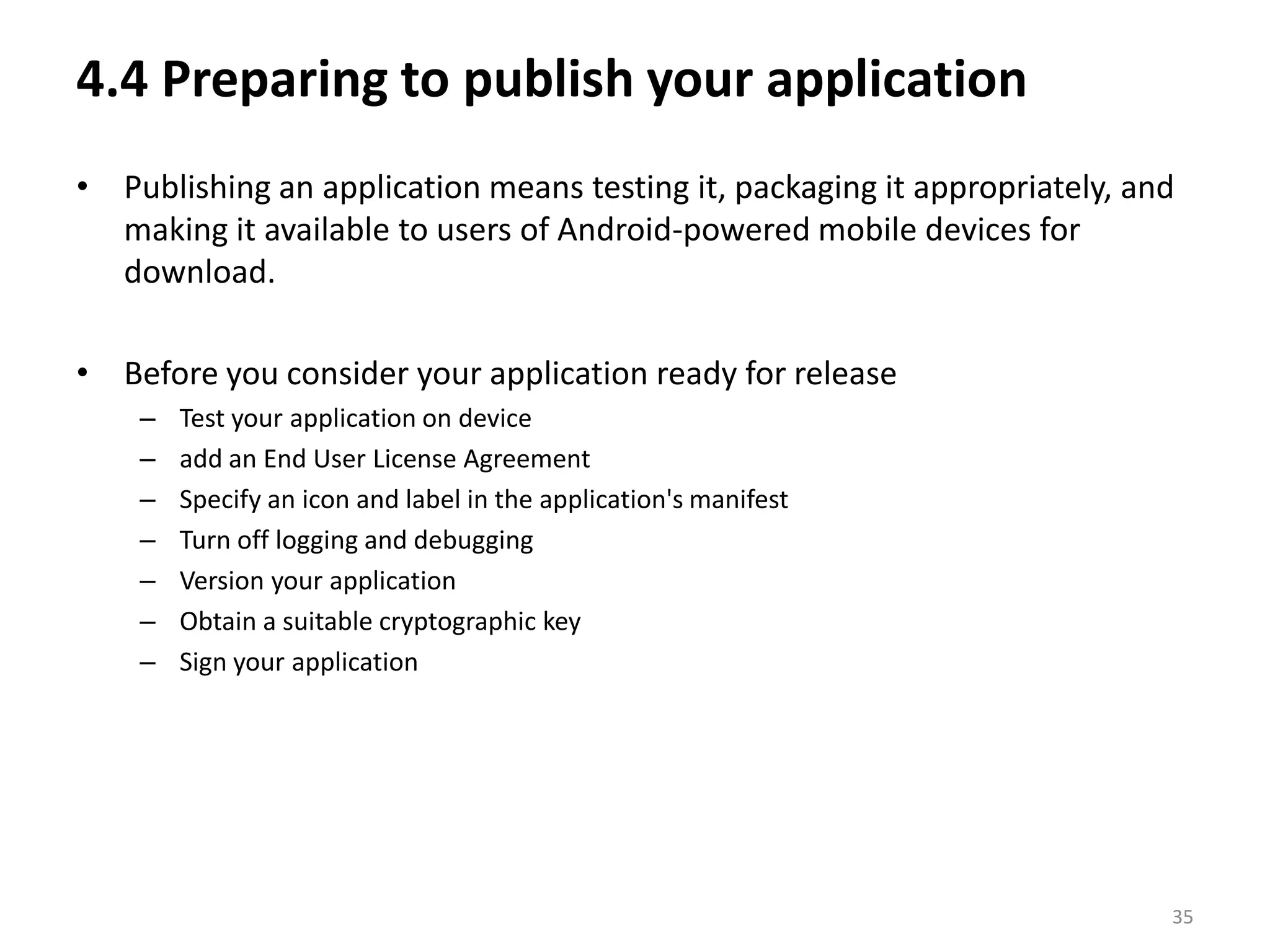 4.4 Preparing to publish your applicationPublishing an application means testing it, packaging it appropriately, and making it available to users of Android-powered mobile devices for download.Before you consider your application ready for releaseTest your application on deviceadd an End User License AgreementSpecify an icon and label in the application's manifestTurn off logging and debuggingVersion your applicationObtain a suitable cryptographic keySign your application35