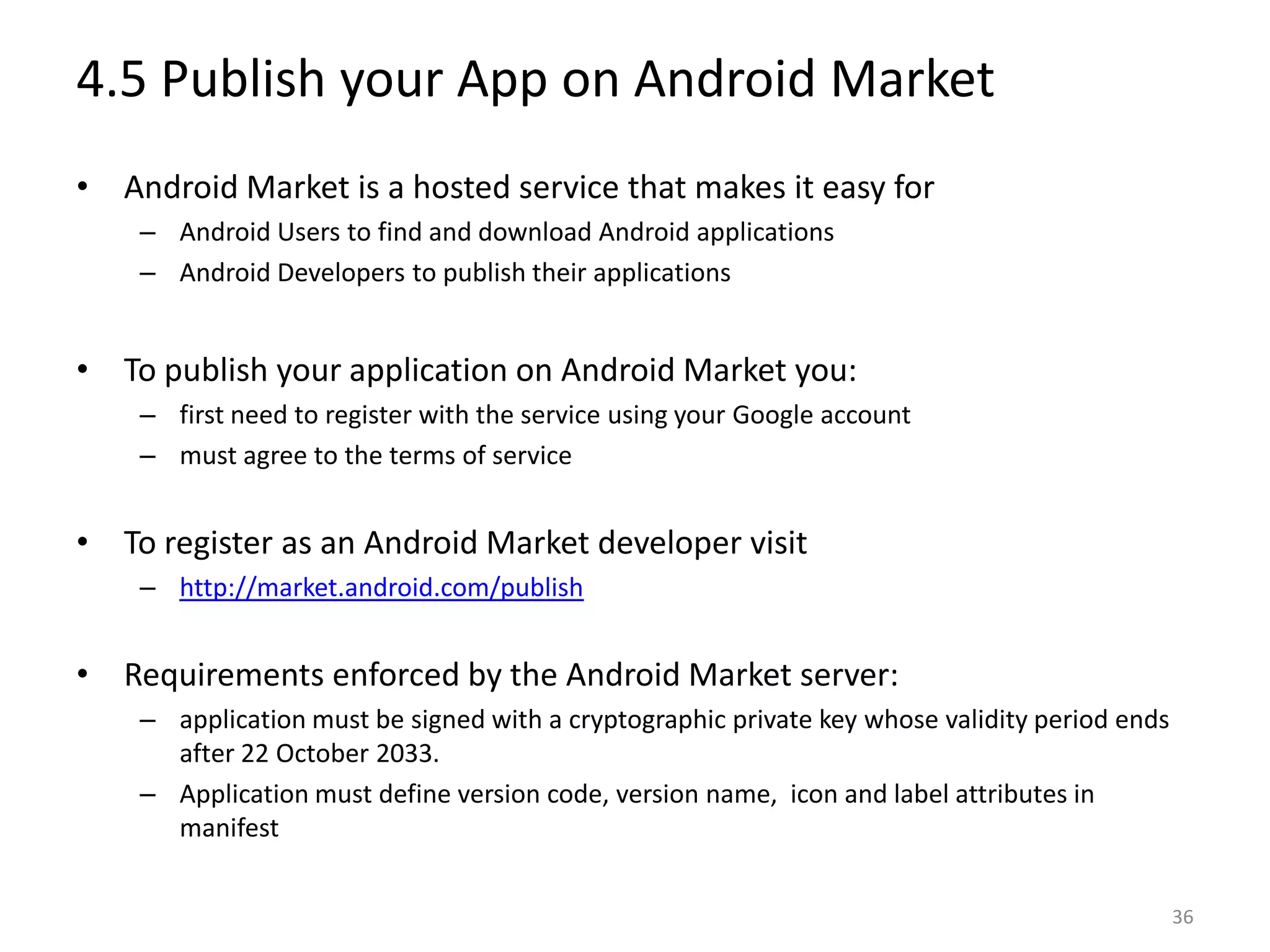 4.5 Publish your App on Android MarketAndroid Market is a hosted service that makes it easy forAndroid Users to find and download Android applications Android Developers to publish their applicationsTo publish your application on Android Market you:first need to register with the service using your Google account must agree to the terms of serviceTo register as an Android Market developer visithttp://market.android.com/publishRequirements enforced by the Android Market server:application must be signed with a cryptographic private key whose validity period ends after 22 October 2033.Application must define version code, version name,  icon and label attributes in manifest36