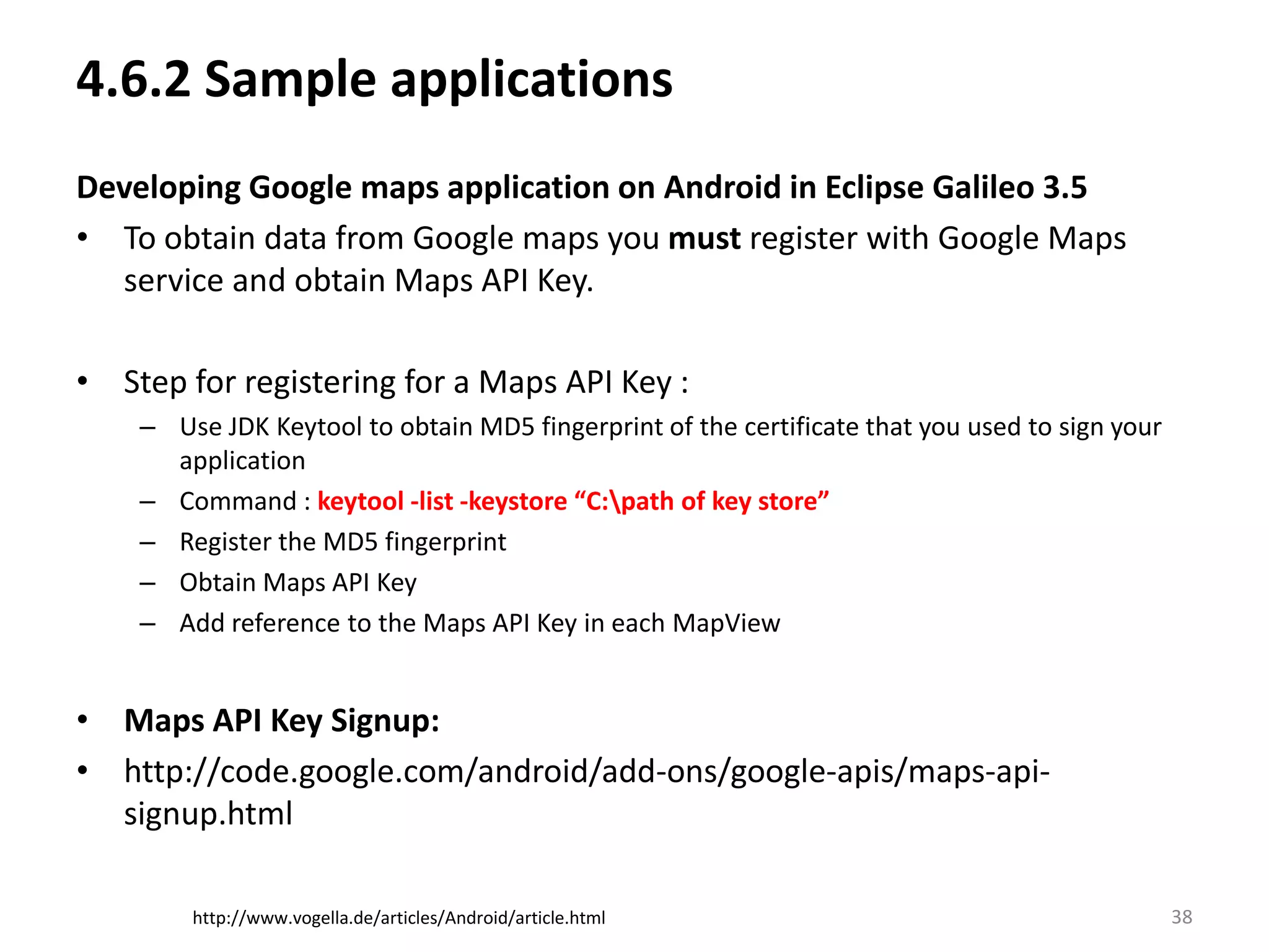 4.6.2 Sample applicationsDeveloping Google maps application on Android in Eclipse Galileo 3.5To obtain data from Google maps you must register with Google Maps service and obtain Maps API Key.  Step for registering for a Maps API Key :Use JDK Keytool to obtain MD5 fingerprint of the certificate that you used to sign your application   Command : keytool -list -keystore “C:\path of key store”Register the MD5 fingerprintObtain Maps API KeyAdd reference to the Maps API Key in each MapViewMaps API Key Signup: http://code.google.com/android/add-ons/google-apis/maps-api-signup.html38http://www.vogella.de/articles/Android/article.html