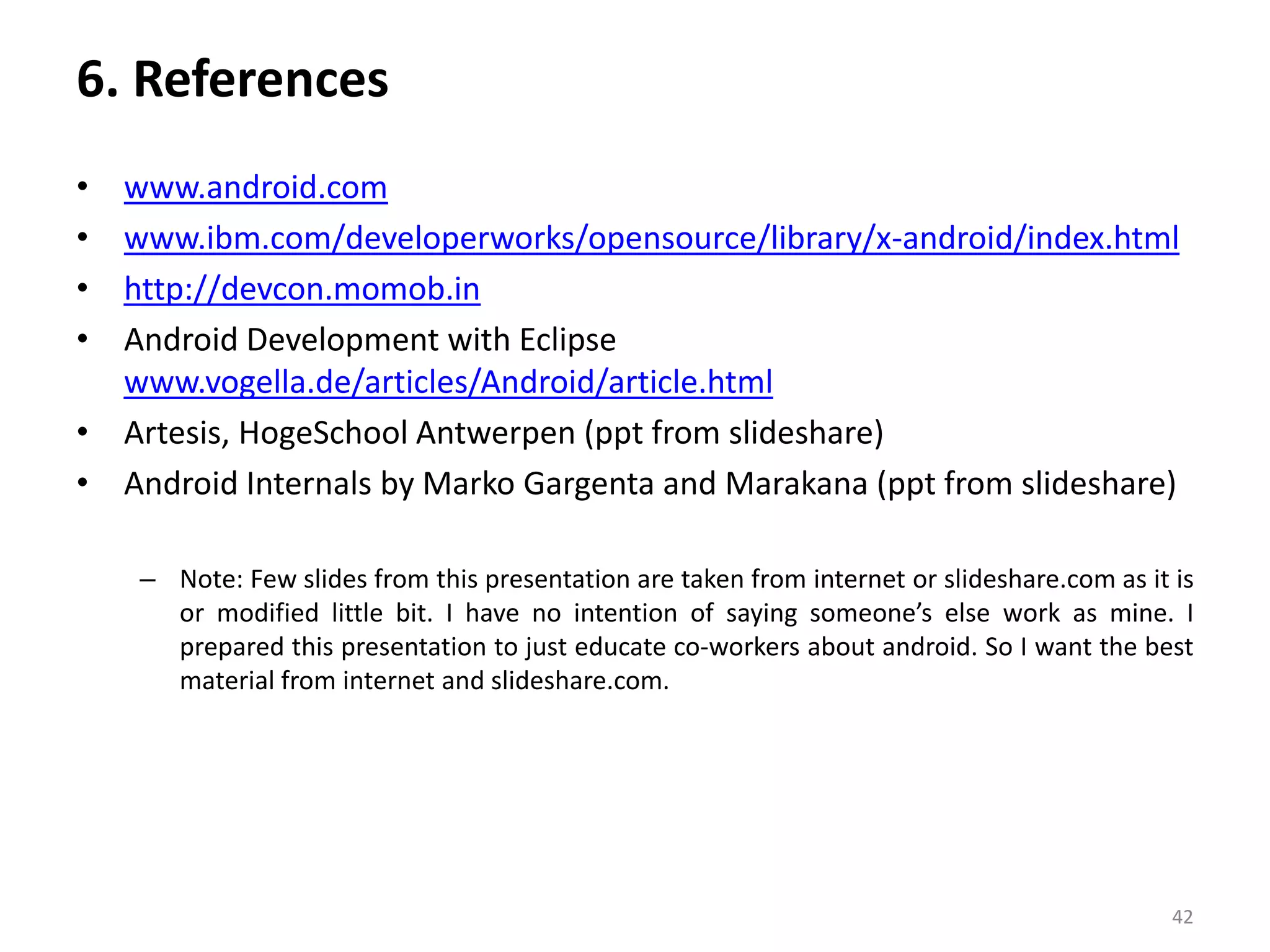 6. Referenceswww.android.comwww.ibm.com/developerworks/opensource/library/x-android/index.htmlhttp://devcon.momob.inAndroid Development with Eclipse  www.vogella.de/articles/Android/article.htmlArtesis, HogeSchoolAntwerpen (ppt from slideshare)Android Internals by Marko Gargenta and Marakana (ppt from slideshare)Note: Few slides from this presentation are taken from internet or slideshare.com as it is or modified little bit. I have no intention of saying someone’s else work as mine. I prepared this presentation to just educate co-workers about android. So I want the best material from internet and slideshare.com. 42