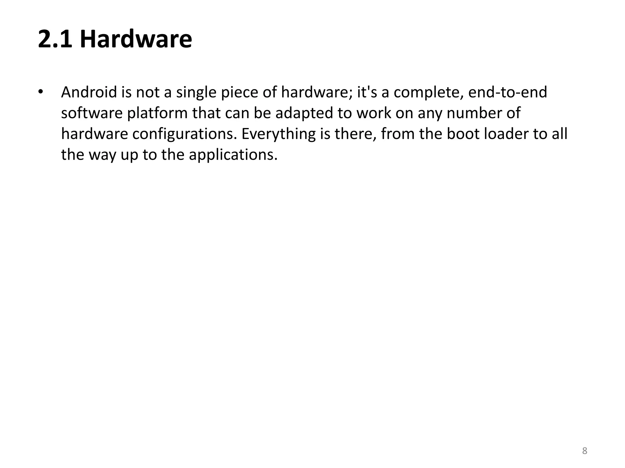 2.1 HardwareAndroid is not a single piece of hardware; it's a complete, end-to-end software platform that can be adapted to work on any number of hardware configurations. Everything is there, from the boot loader to all the way up to the applications.8