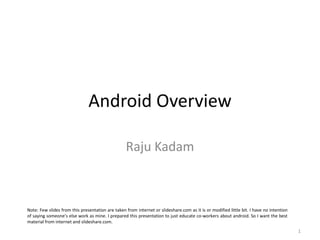 Android Overview Raju Kadam Note: Few slides from this presentation are taken from internet or slideshare.com as it is or modified little bit. I have no intention of saying someone’s else work as mine. I prepared this presentation to just educate co-workers about android. So I want the best material from internet and slideshare.com. 1 