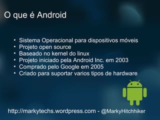 O que é Android Sistema Operacional para dispositivos móveis Projeto open source Baseado no kernel do linux Projeto iniciado pela Android Inc. em 2003 Comprado pelo Google em 2005 Criado para suportar varios tipos de hardware http://markytechs.wordpress.com -  @MarkyHitchhiker 
