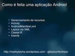 Como é feita uma aplicação Android Gerenciamento de recursos Activity AndroidManifest.xml Layout via XML Classe R Intents http://markytechs.wordpress.com -  @MarkyHitchhiker 