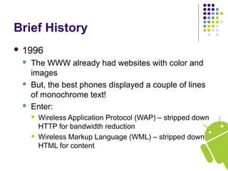 Brief History
 1996
 The WWW already had websites with color and
images
 But, the best phones displayed a couple of lines
of monochrome text!
 Enter:
 Wireless Application Protocol (WAP) – stripped down
HTTP for bandwidth reduction
 Wireless Markup Language (WML) – stripped down
HTML for content
 