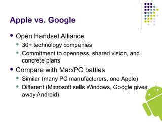 Apple vs. Google
 Open Handset Alliance
 30+ technology companies
 Commitment to openness, shared vision, and
concrete plans
 Compare with Mac/PC battles
 Similar (many PC manufacturers, one Apple)
 Different (Microsoft sells Windows, Google gives
away Android)
 