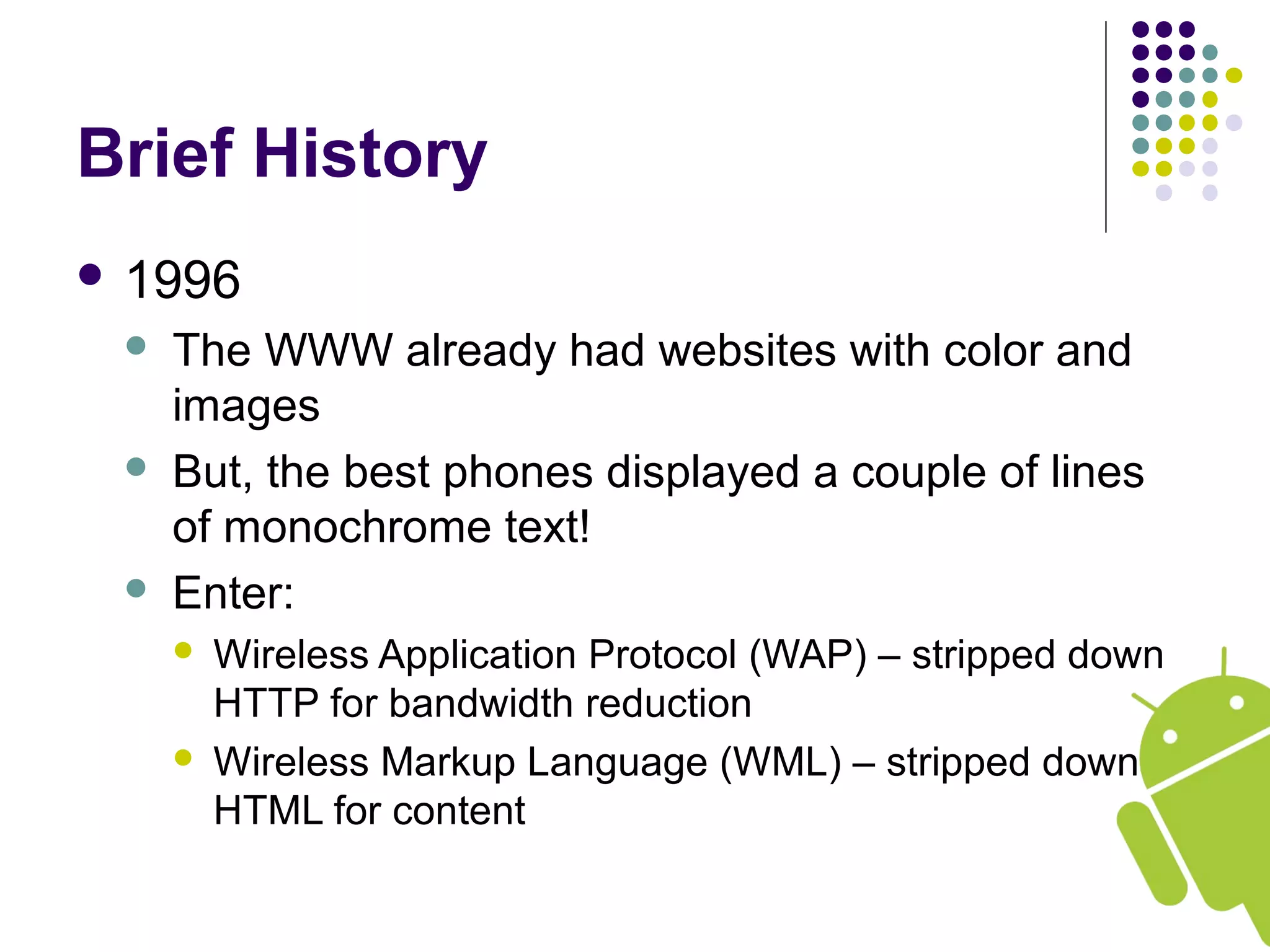 Brief History
 1996
 The WWW already had websites with color and
images
 But, the best phones displayed a couple of lines
of monochrome text!
 Enter:
 Wireless Application Protocol (WAP) – stripped down
HTTP for bandwidth reduction
 Wireless Markup Language (WML) – stripped down
HTML for content
 