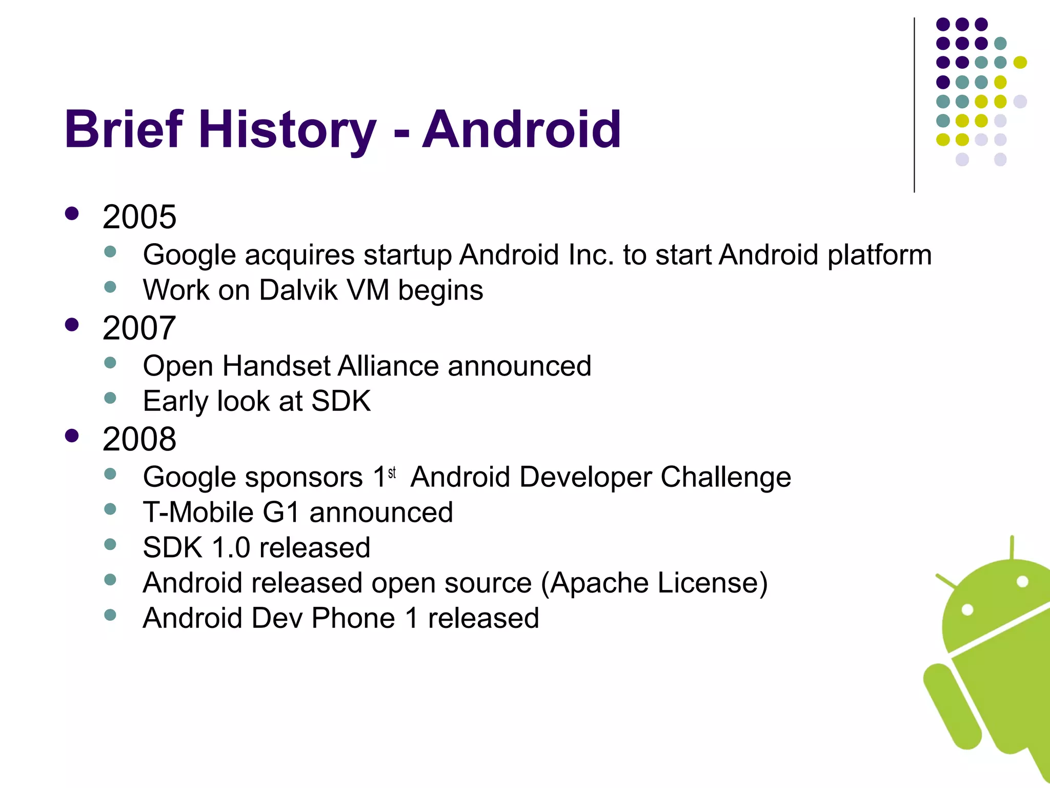 Brief History - Android
 2005
 Google acquires startup Android Inc. to start Android platform
 Work on Dalvik VM begins
 2007
 Open Handset Alliance announced
 Early look at SDK
 2008
 Google sponsors 1st
Android Developer Challenge
 T-Mobile G1 announced
 SDK 1.0 released
 Android released open source (Apache License)
 Android Dev Phone 1 released
 