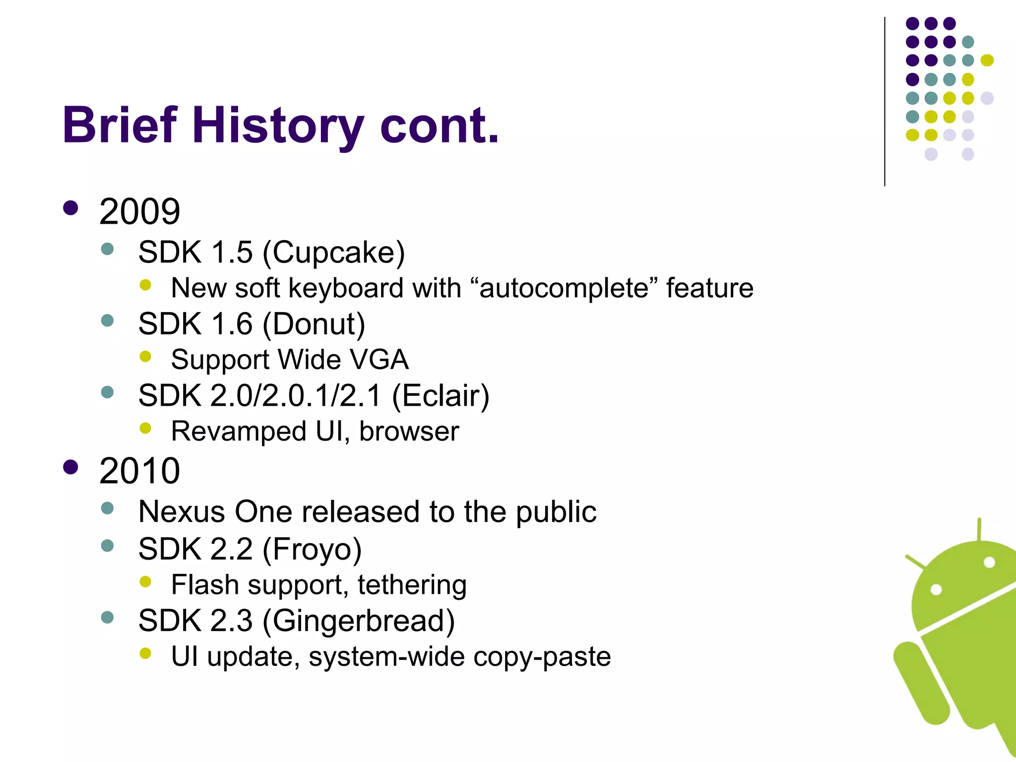 Brief History cont.
 2009
 SDK 1.5 (Cupcake)
 New soft keyboard with “autocomplete” feature
 SDK 1.6 (Donut)
 Support Wide VGA
 SDK 2.0/2.0.1/2.1 (Eclair)
 Revamped UI, browser
 2010
 Nexus One released to the public
 SDK 2.2 (Froyo)
 Flash support, tethering
 SDK 2.3 (Gingerbread)
 UI update, system-wide copy-paste
 