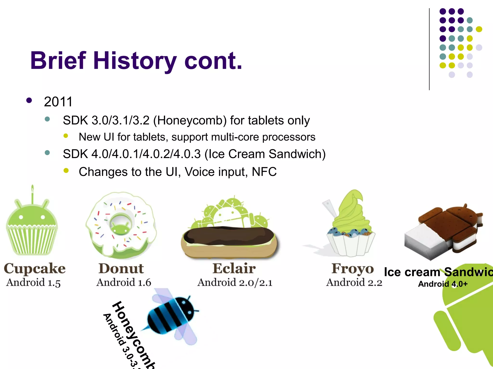 Honeycomb
Android3.0-3.
Brief History cont.
 2011
 SDK 3.0/3.1/3.2 (Honeycomb) for tablets only
 New UI for tablets, support multi-core processors
 SDK 4.0/4.0.1/4.0.2/4.0.3 (Ice Cream Sandwich)
 Changes to the UI, Voice input, NFC
Ice cream Sandwic
Android 4.0+
 