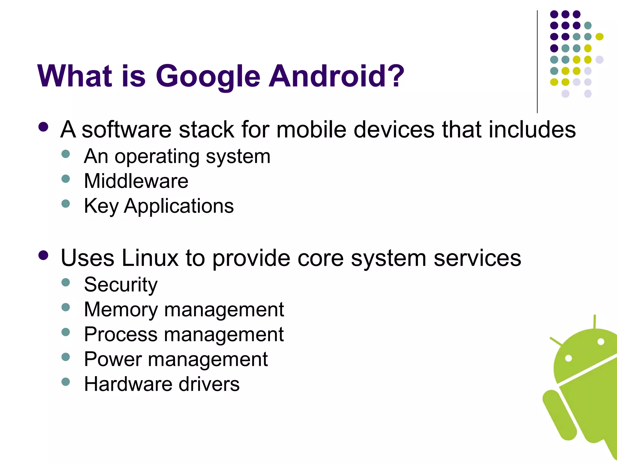 What is Google Android?
 A software stack for mobile devices that includes
 An operating system
 Middleware
 Key Applications
 Uses Linux to provide core system services
 Security
 Memory management
 Process management
 Power management
 Hardware drivers
 