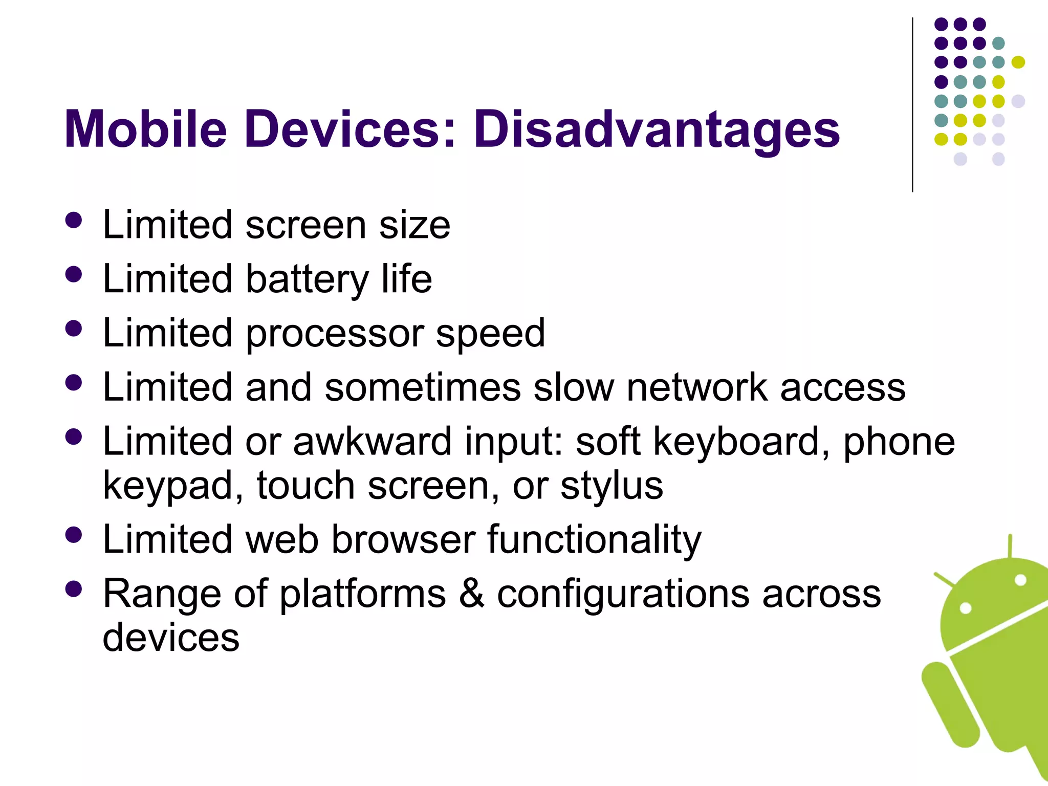 Mobile Devices: Disadvantages
 Limited screen size
 Limited battery life
 Limited processor speed
 Limited and sometimes slow network access
 Limited or awkward input: soft keyboard, phone
keypad, touch screen, or stylus
 Limited web browser functionality
 Range of platforms & configurations across
devices
 