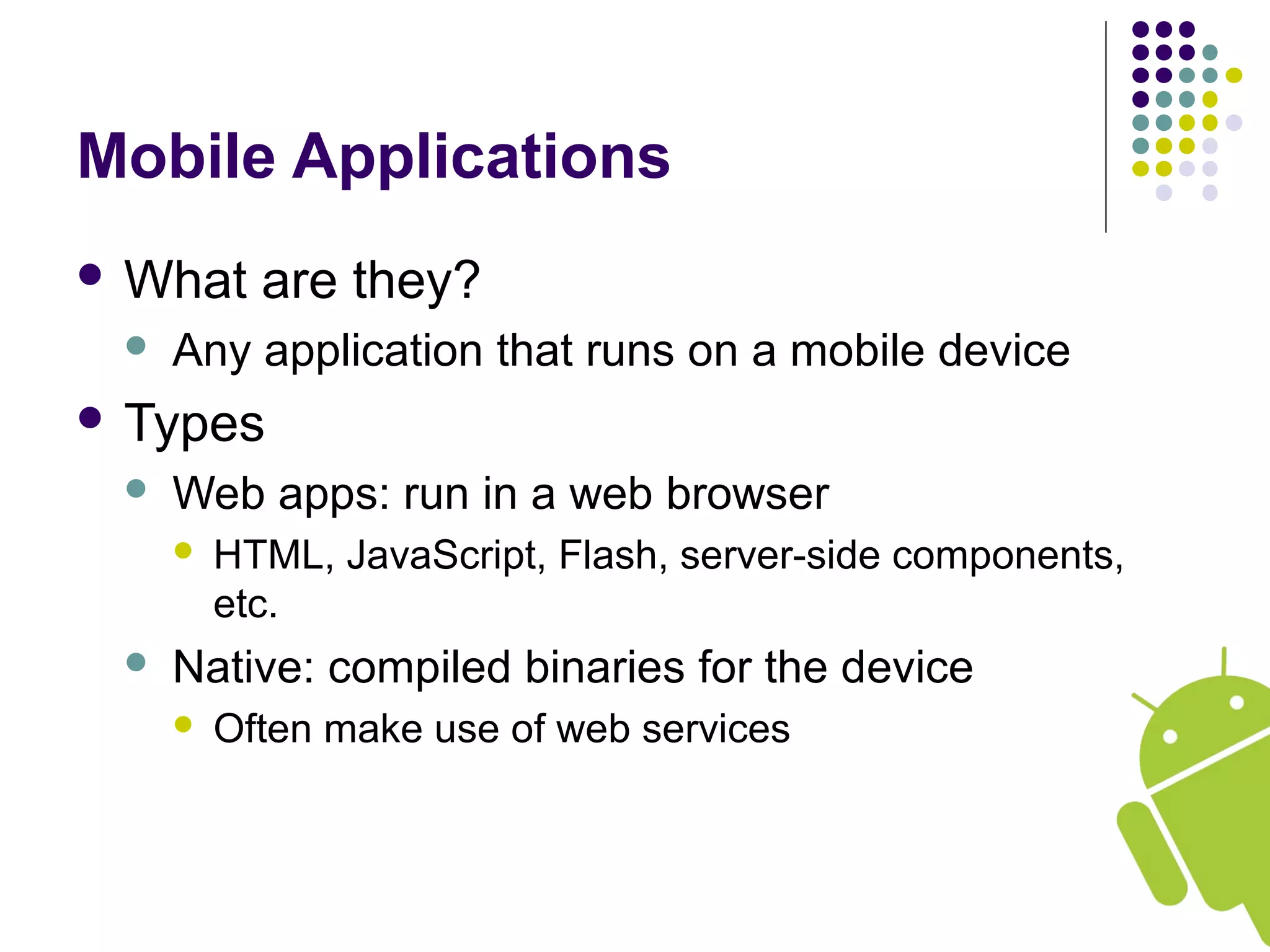 Mobile Applications
 What are they?
 Any application that runs on a mobile device
 Types
 Web apps: run in a web browser
 HTML, JavaScript, Flash, server-side components,
etc.
 Native: compiled binaries for the device
 Often make use of web services
 