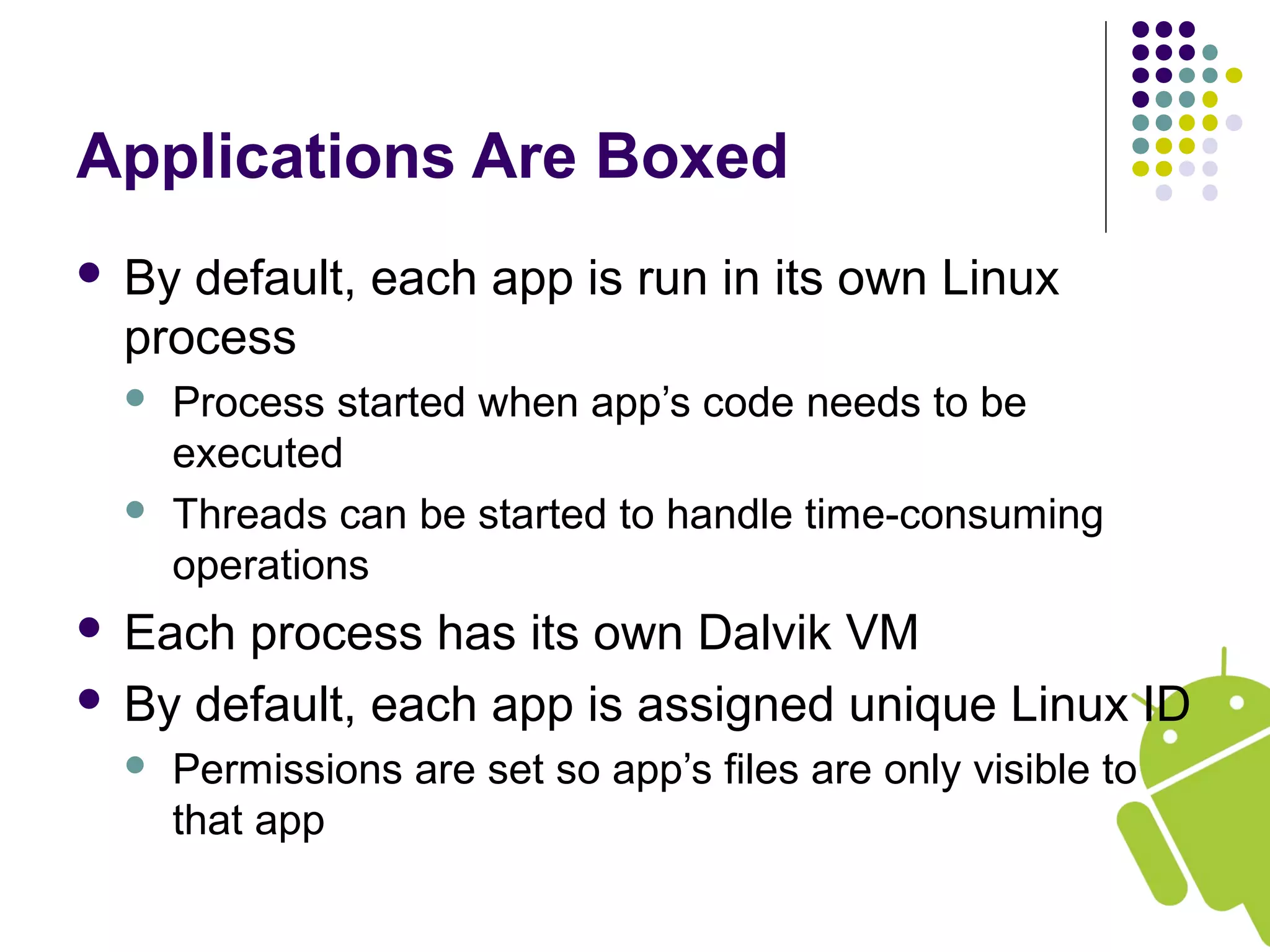 Applications Are Boxed
 By default, each app is run in its own Linux
process
 Process started when app’s code needs to be
executed
 Threads can be started to handle time-consuming
operations
 Each process has its own Dalvik VM
 By default, each app is assigned unique Linux ID
 Permissions are set so app’s files are only visible to
that app
 