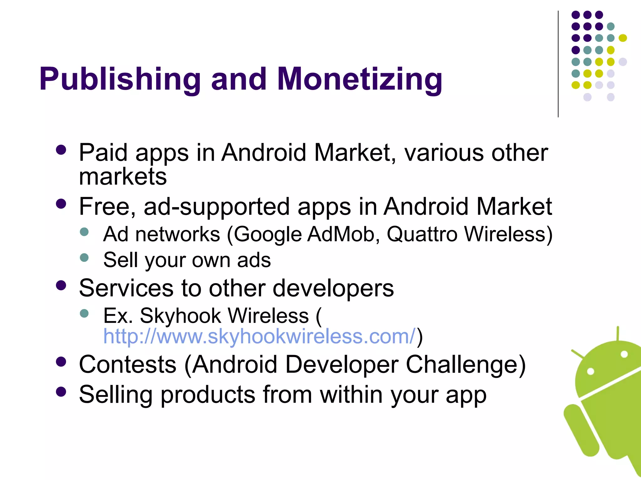 Publishing and Monetizing
 Paid apps in Android Market, various other
markets
 Free, ad-supported apps in Android Market
 Ad networks (Google AdMob, Quattro Wireless)
 Sell your own ads
 Services to other developers
 Ex. Skyhook Wireless (
http://www.skyhookwireless.com/)
 Contests (Android Developer Challenge)
 Selling products from within your app
 