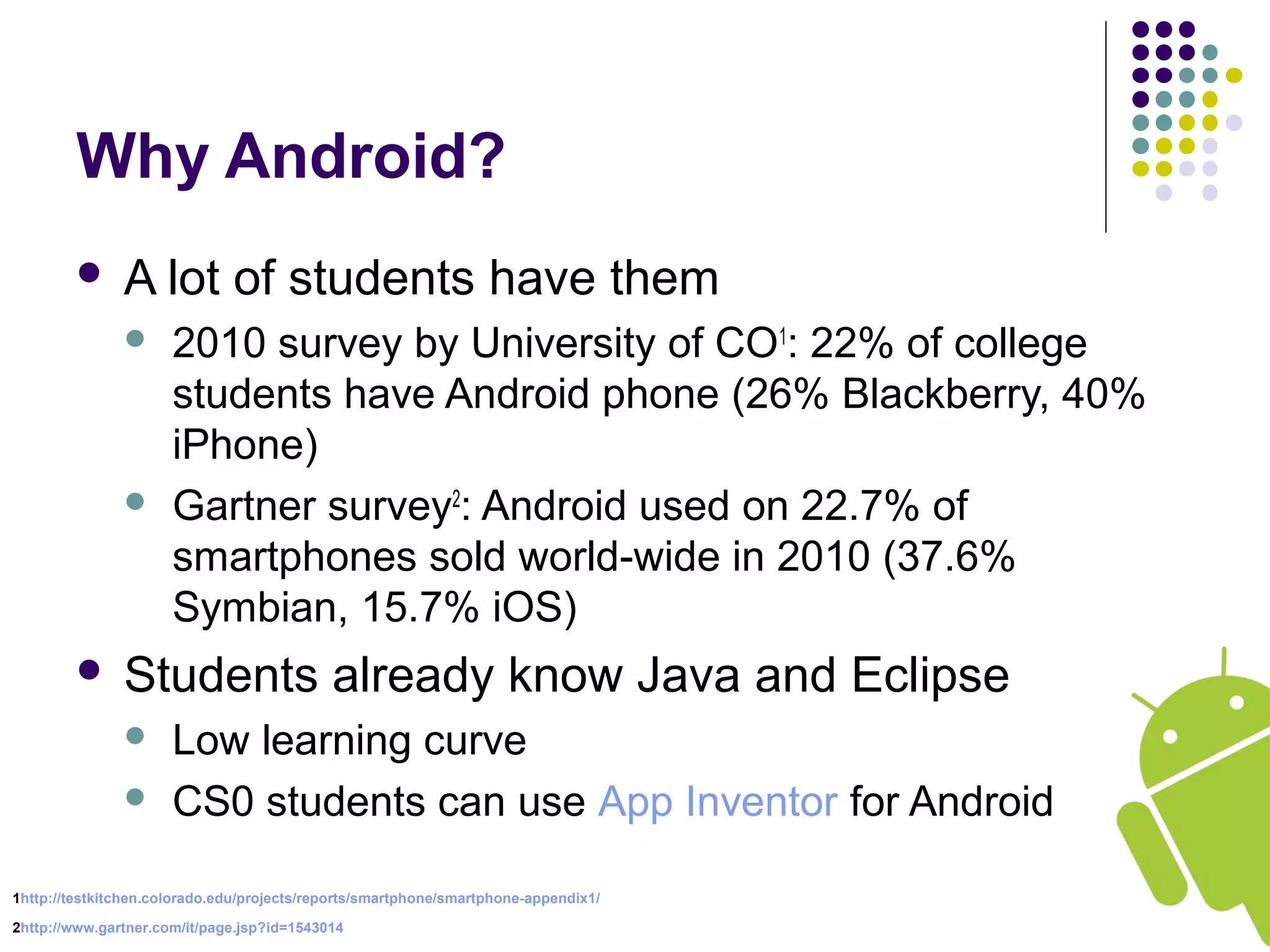 Why Android?
 A lot of students have them
 2010 survey by University of CO1
: 22% of college
students have Android phone (26% Blackberry, 40%
iPhone)
 Gartner survey2
: Android used on 22.7% of
smartphones sold world-wide in 2010 (37.6%
Symbian, 15.7% iOS)
 Students already know Java and Eclipse
 Low learning curve
 CS0 students can use App Inventor for Android
1http://testkitchen.colorado.edu/projects/reports/smartphone/smartphone-appendix1/
2http://www.gartner.com/it/page.jsp?id=1543014
 