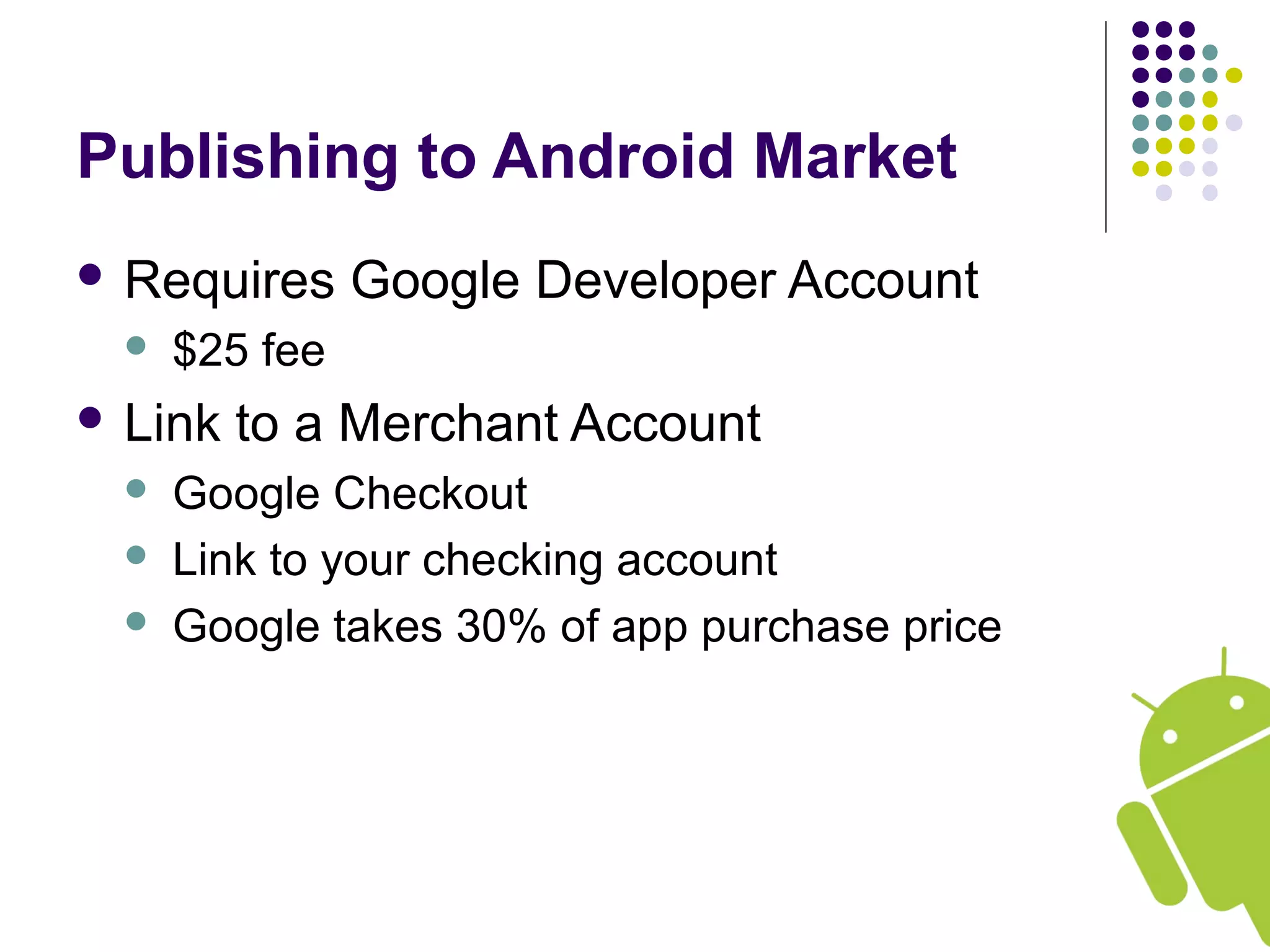 Publishing to Android Market
 Requires Google Developer Account
 $25 fee
 Link to a Merchant Account
 Google Checkout
 Link to your checking account
 Google takes 30% of app purchase price
 